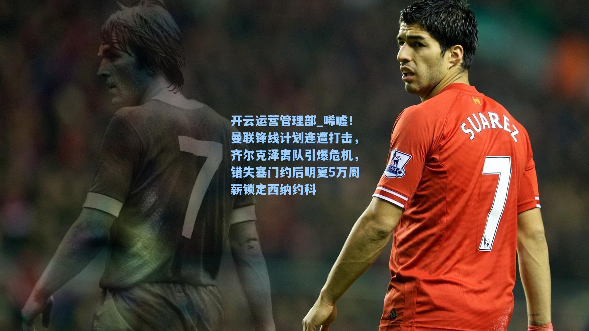 开云运营管理部_唏嘘！曼联锋线计划连遭打击，齐尔克泽离队引爆危机，错失塞门约后明夏5万周薪锁定西纳约科