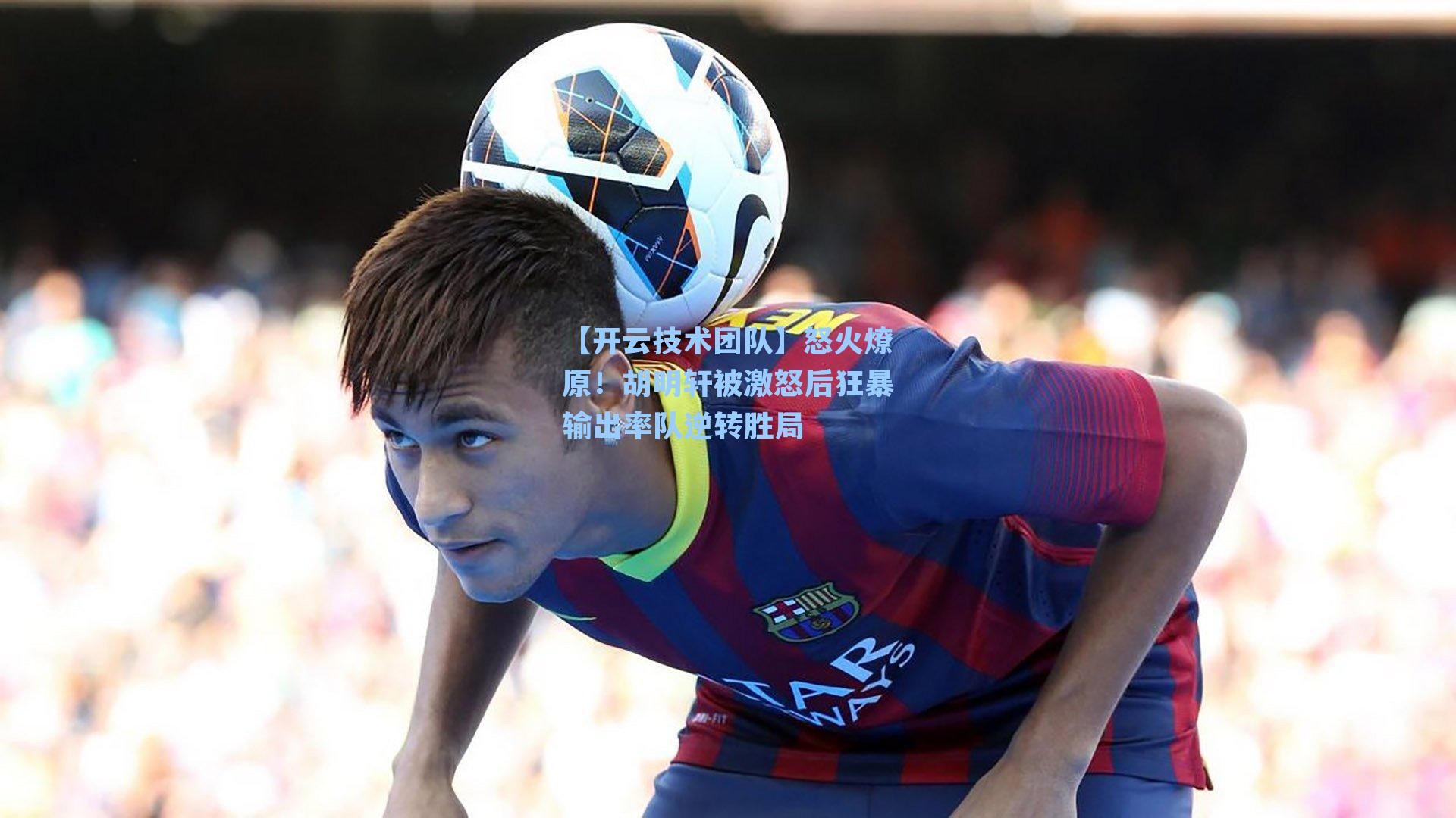 【开云技术团队】怒火燎原！胡明轩被激怒后狂暴输出率队逆转胜局